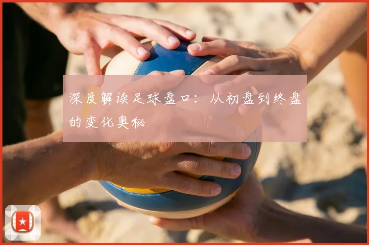 深度解读足球盘口：从初盘到终盘的变化奥秘