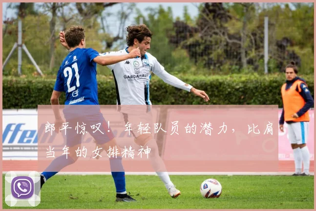 郎平惊叹！年轻队员的潜力，比肩当年的女排精神