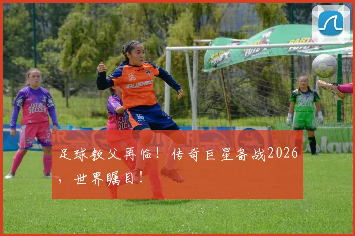 足球教父再临！传奇巨星备战2026，世界瞩目！