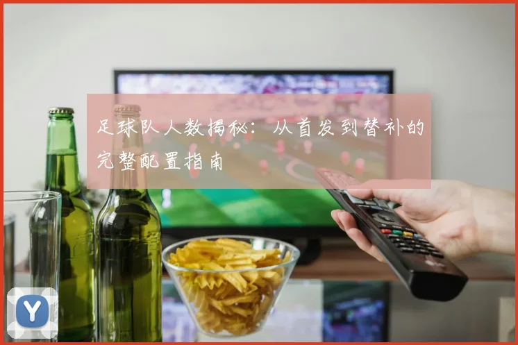 足球队人数揭秘：从首发到替补的完整配置指南